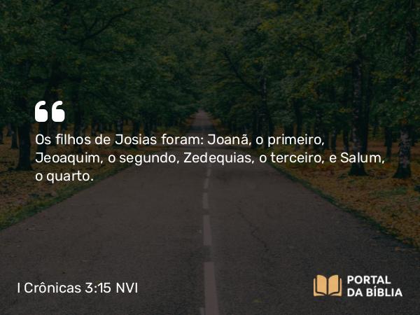 I Crônicas 3:15 NVI - Os filhos de Josias foram: Joanã, o primeiro, Jeoaquim, o segundo, Zedequias, o terceiro, e Salum, o quarto.