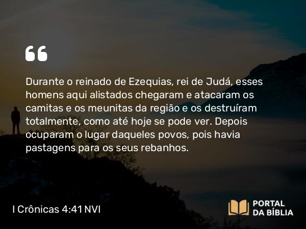 I Crônicas 4:41 NVI - Durante o reinado de Ezequias, rei de Judá, esses homens aqui alistados chegaram e atacaram os camitas e os meunitas da região e os destruíram totalmente, como até hoje se pode ver. Depois ocuparam o lugar daqueles povos, pois havia pastagens para os seus rebanhos.