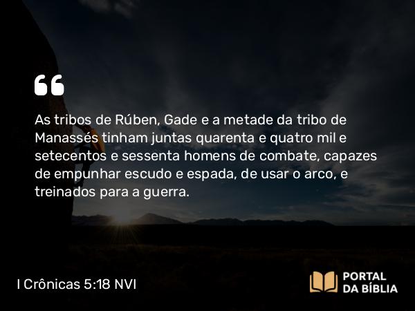 I Crônicas 5:18 NVI - As tribos de Rúben, Gade e a metade da tribo de Manassés tinham juntas quarenta e quatro mil e setecentos e sessenta homens de combate, capazes de empunhar escudo e espada, de usar o arco, e treinados para a guerra.