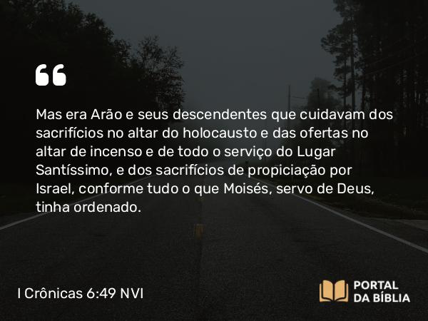 I Crônicas 6:49 NVI - Mas era Arão e seus descendentes que cuidavam dos sacrifícios no altar do holocausto e das ofertas no altar de incenso e de todo o serviço do Lugar Santíssimo, e dos sacrifícios de propiciação por Israel, conforme tudo o que Moisés, servo de Deus, tinha ordenado.