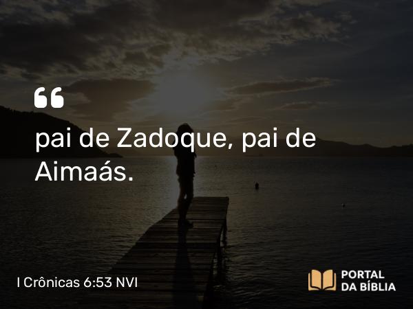 I Crônicas 6:53 NVI - pai de Zadoque, pai de Aimaás.