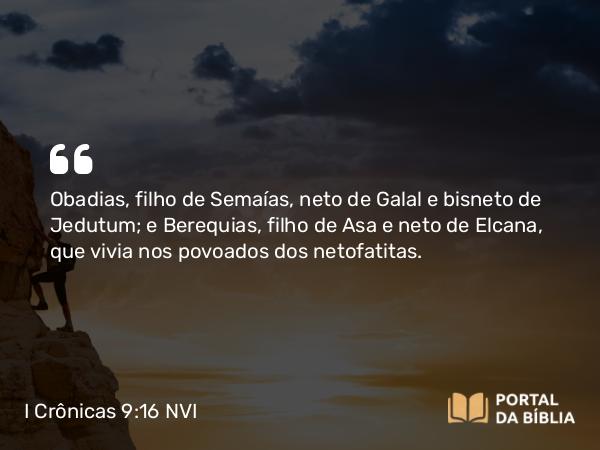 I Crônicas 9:16 NVI - Obadias, filho de Semaías, neto de Galal e bisneto de Jedutum; e Berequias, filho de Asa e neto de Elcana, que vivia nos povoados dos netofatitas.