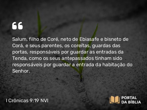 I Crônicas 9:19 NVI - Salum, filho de Coré, neto de Ebiasafe e bisneto de Corá, e seus parentes, os coreítas, guardas das portas, responsáveis por guardar as entradas da Tenda, como os seus antepassados tinham sido responsáveis por guardar a entrada da habitação do Senhor.