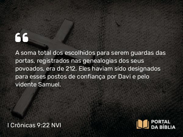 I Crônicas 9:22 NVI - A soma total dos escolhidos para serem guardas das portas, registrados nas genealogias dos seus povoados, era de 212. Eles haviam sido designados para esses postos de confiança por Davi e pelo vidente Samuel.