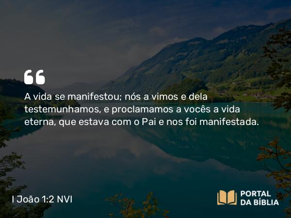 I João 1:2 NVI - A vida se manifestou; nós a vimos e dela testemunhamos, e proclamamos a vocês a vida eterna, que estava com o Pai e nos foi manifestada.