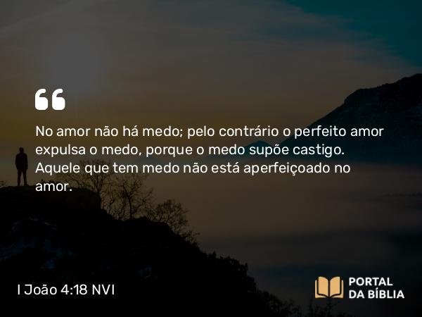 I João 4:18 NVI - No amor não há medo; pelo contrário o perfeito amor expulsa o medo, porque o medo supõe castigo. Aquele que tem medo não está aperfeiçoado no amor.