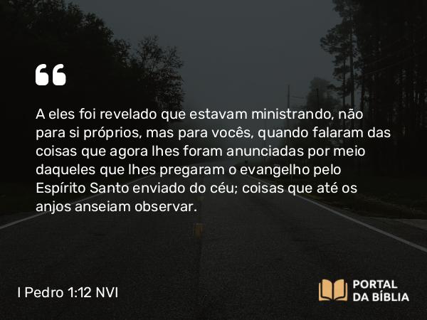 I Pedro 1:12 NVI - A eles foi revelado que estavam ministrando, não para si próprios, mas para vocês, quando falaram das coisas que agora lhes foram anunciadas por meio daqueles que lhes pregaram o evangelho pelo Espírito Santo enviado do céu; coisas que até os anjos anseiam observar.