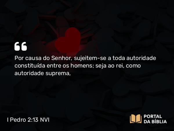 I Pedro 2:13-14 NVI - Por causa do Senhor, sujeitem-se a toda autoridade constituída entre os homens; seja ao rei, como autoridade suprema,