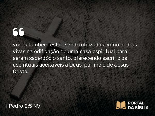 I Pedro 2:5 NVI - vocês também estão sendo utilizados como pedras vivas na edificação de uma casa espiritual para serem sacerdócio santo, oferecendo sacrifícios espirituais aceitáveis a Deus, por meio de Jesus Cristo.