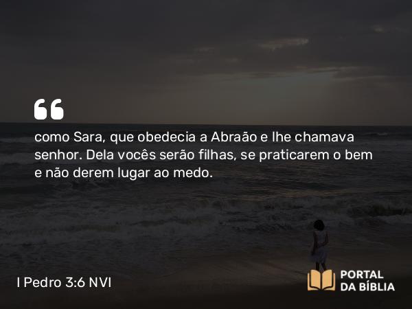 I Pedro 3:6 NVI - como Sara, que obedecia a Abraão e lhe chamava senhor. Dela vocês serão filhas, se praticarem o bem e não derem lugar ao medo.