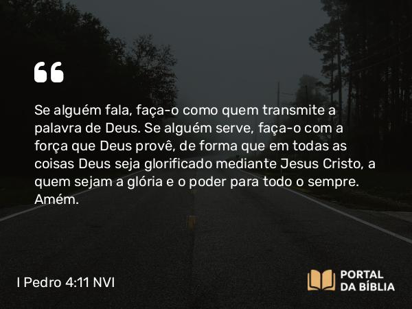 I Pedro 4:11 NVI - Se alguém fala, faça-o como quem transmite a palavra de Deus. Se alguém serve, faça-o com a força que Deus provê, de forma que em todas as coisas Deus seja glorificado mediante Jesus Cristo, a quem sejam a glória e o poder para todo o sempre. Amém.