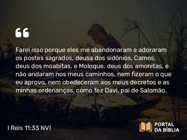 I Reis 11:33 NVI - Farei isso porque eles me abandonaram e adoraram os postes sagrados, deusa dos sidônios, Camos, deus dos moabitas, e Moloque, deus dos amonitas, e não andaram nos meus caminhos, nem fizeram o que eu aprovo, nem obedeceram aos meus decretos e as minhas ordenanças, como fez Davi, pai de Salomão.