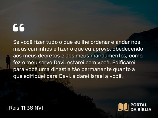 I Reis 11:38 NVI - Se você fizer tudo o que eu lhe ordenar e andar nos meus caminhos e fizer o que eu aprovo, obedecendo aos meus decretos e aos meus mandamentos, como fez o meu servo Davi, estarei com você. Edificarei para você uma dinastia tão permanente quanto a que edifiquei para Davi, e darei Israel a você.