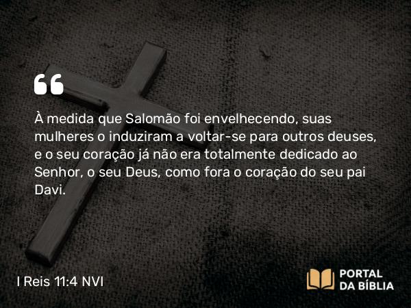 I Reis 11:4 NVI - À medida que Salomão foi envelhecendo, suas mulheres o induziram a voltar-se para outros deuses, e o seu coração já não era totalmente dedicado ao Senhor, o seu Deus, como fora o coração do seu pai Davi.