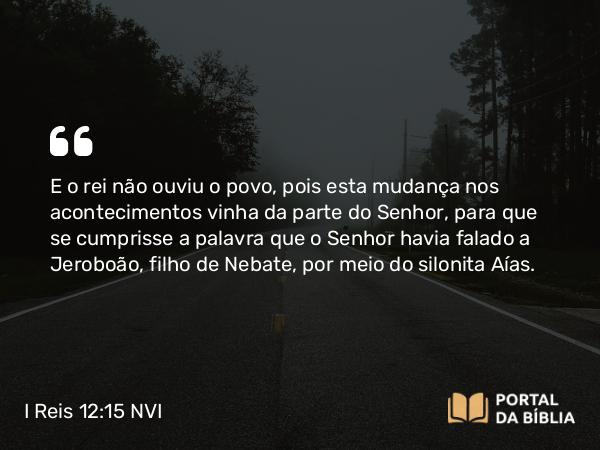 I Reis 12:15 NVI - E o rei não ouviu o povo, pois esta mudança nos acontecimentos vinha da parte do Senhor, para que se cumprisse a palavra que o Senhor havia falado a Jeroboão, filho de Nebate, por meio do silonita Aías.