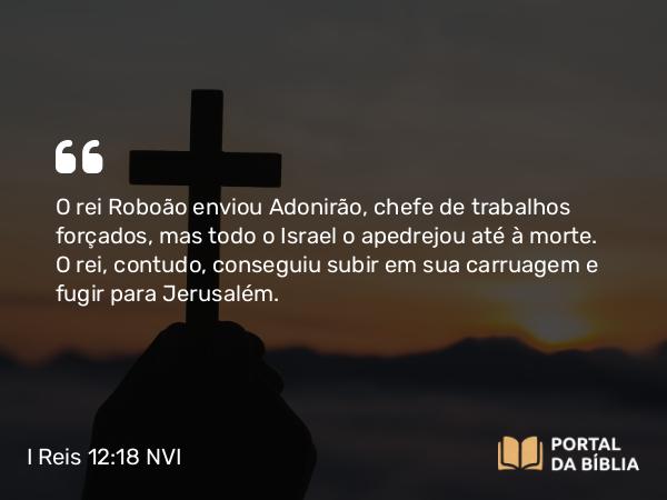 I Reis 12:18 NVI - O rei Roboão enviou Adonirão, chefe de trabalhos forçados, mas todo o Israel o apedrejou até à morte. O rei, contudo, conseguiu subir em sua carruagem e fugir para Jerusalém.