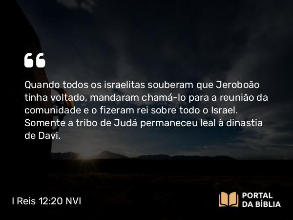 I Reis 12:20 NVI - Quando todos os israelitas souberam que Jeroboão tinha voltado, mandaram chamá-lo para a reunião da comunidade e o fizeram rei sobre todo o Israel. Somente a tribo de Judá permaneceu leal à dinastia de Davi.