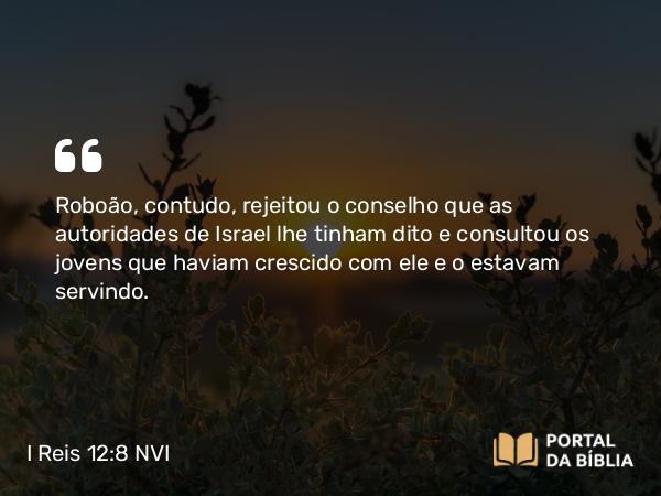 I Reis 12:8 NVI - Roboão, contudo, rejeitou o conselho que as autoridades de Israel lhe tinham dito e consultou os jovens que haviam crescido com ele e o estavam servindo.