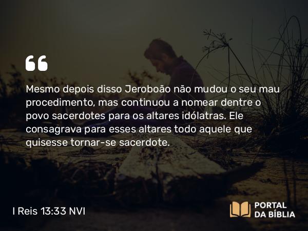 I Reis 13:33 NVI - Mesmo depois disso Jeroboão não mudou o seu mau procedimento, mas continuou a nomear dentre o povo sacerdotes para os altares idólatras. Ele consagrava para esses altares todo aquele que quisesse tornar-se sacerdote.