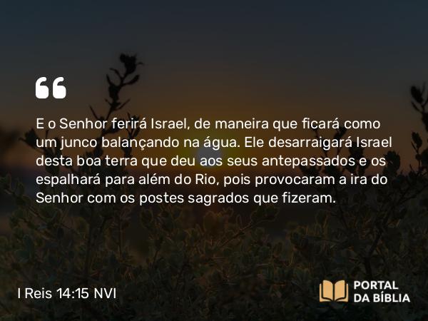 I Reis 14:15 NVI - E o Senhor ferirá Israel, de maneira que ficará como um junco balançando na água. Ele desarraigará Israel desta boa terra que deu aos seus antepassados e os espalhará para além do Rio, pois provocaram a ira do Senhor com os postes sagrados que fizeram.