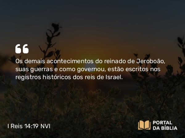 I Reis 14:19 NVI - Os demais acontecimentos do reinado de Jeroboão, suas guerras e como governou, estão escritos nos registros históricos dos reis de Israel.