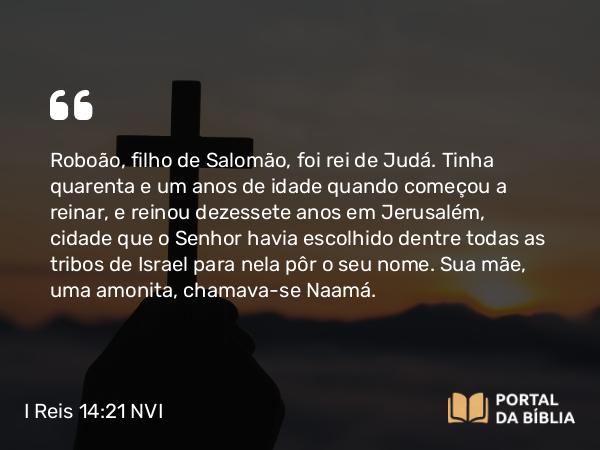 I Reis 14:21-31 NVI - Roboão, filho de Salomão, foi rei de Judá. Tinha quarenta e um anos de idade quando começou a reinar, e reinou dezessete anos em Jerusalém, cidade que o Senhor havia escolhido dentre todas as tribos de Israel para nela pôr o seu nome. Sua mãe, uma amonita, chamava-se Naamá.