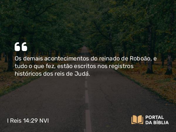 I Reis 14:29 NVI - Os demais acontecimentos do reinado de Roboão, e tudo o que fez, estão escritos nos registros históricos dos reis de Judá.