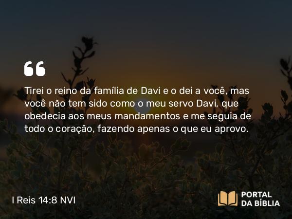 I Reis 14:8 NVI - Tirei o reino da família de Davi e o dei a você, mas você não tem sido como o meu servo Davi, que obedecia aos meus mandamentos e me seguia de todo o coração, fazendo apenas o que eu aprovo.