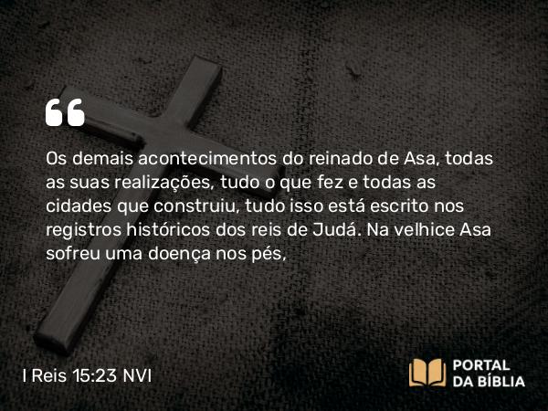 I Reis 15:23-24 NVI - Os demais acontecimentos do reinado de Asa, todas as suas realizações, tudo o que fez e todas as cidades que construiu, tudo isso está escrito nos registros históricos dos reis de Judá. Na velhice Asa sofreu uma doença nos pés,