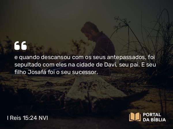 I Reis 15:24 NVI - e quando descansou com os seus antepassados, foi sepultado com eles na cidade de Davi, seu pai. E seu filho Josafá foi o seu sucessor.