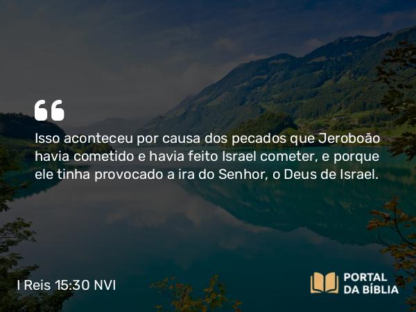 I Reis 15:30 NVI - Isso aconteceu por causa dos pecados que Jeroboão havia cometido e havia feito Israel cometer, e porque ele tinha provocado a ira do Senhor, o Deus de Israel.