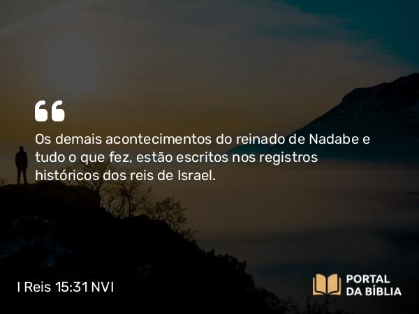 I Reis 15:31 NVI - Os demais acontecimentos do reinado de Nadabe e tudo o que fez, estão escritos nos registros históricos dos reis de Israel.