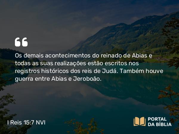 I Reis 15:7 NVI - Os demais acontecimentos do reinado de Abias e todas as suas realizações estão escritos nos registros históricos dos reis de Judá. Também houve guerra entre Abias e Jeroboão.