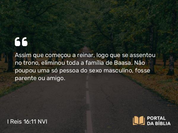 I Reis 16:11 NVI - Assim que começou a reinar, logo que se assentou no trono, eliminou toda a família de Baasa. Não poupou uma só pessoa do sexo masculino, fosse parente ou amigo.