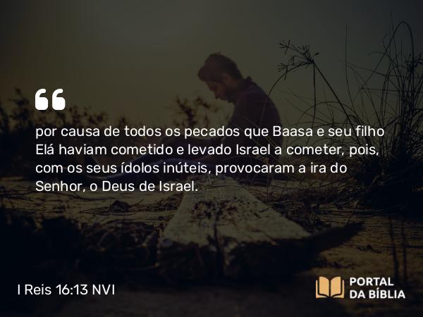 I Reis 16:13 NVI - por causa de todos os pecados que Baasa e seu filho Elá haviam cometido e levado Israel a cometer, pois, com os seus ídolos inúteis, provocaram a ira do Senhor, o Deus de Israel.