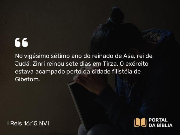 I Reis 16:15 NVI - No vigésimo sétimo ano do reinado de Asa, rei de Judá, Zinri reinou sete dias em Tirza. O exército estava acampado perto da cidade filistéia de Gibetom.