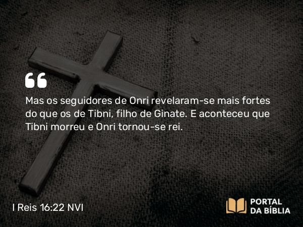 I Reis 16:22 NVI - Mas os seguidores de Onri revelaram-se mais fortes do que os de Tibni, filho de Ginate. E aconteceu que Tibni morreu e Onri tornou-se rei.