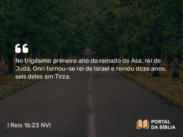 I Reis 16:23 NVI - No trigésimo primeiro ano do reinado de Asa, rei de Judá, Onri tornou-se rei de Israel e reinou doze anos, seis deles em Tirza.