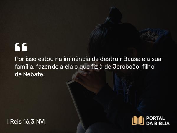 I Reis 16:3 NVI - Por isso estou na iminência de destruir Baasa e a sua família, fazendo a ela o que fiz à de Jeroboão, filho de Nebate.