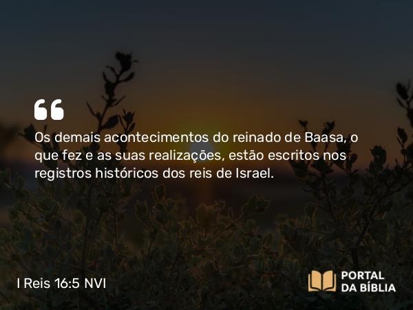 I Reis 16:5 NVI - Os demais acontecimentos do reinado de Baasa, o que fez e as suas realizações, estão escritos nos registros históricos dos reis de Israel.