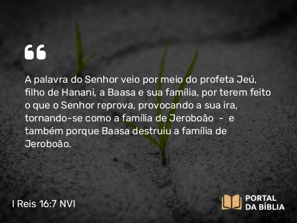 I Reis 16:7 NVI - A palavra do Senhor veio por meio do profeta Jeú, filho de Hanani, a Baasa e sua família, por terem feito o que o Senhor reprova, provocando a sua ira, tornando-se como a família de Jeroboão  -  e também porque Baasa destruiu a família de Jeroboão.