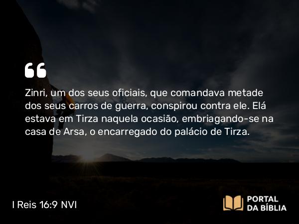 I Reis 16:9-20 NVI - Zinri, um dos seus oficiais, que comandava metade dos seus carros de guerra, conspirou contra ele. Elá estava em Tirza naquela ocasião, embriagando-se na casa de Arsa, o encarregado do palácio de Tirza.