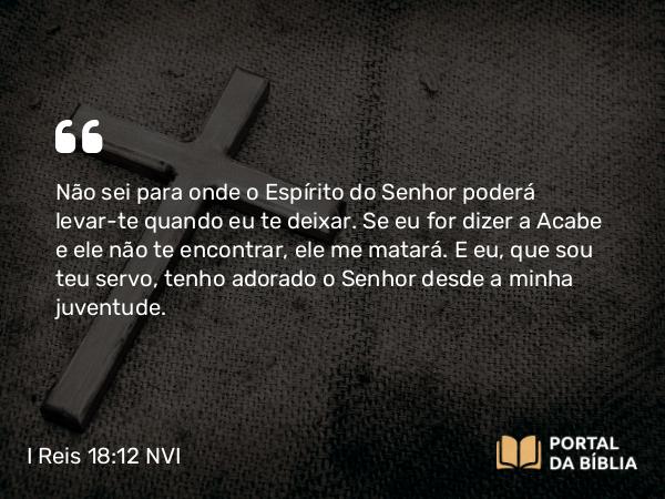 I Reis 18:12 NVI - Não sei para onde o Espírito do Senhor poderá levar-te quando eu te deixar. Se eu for dizer a Acabe e ele não te encontrar, ele me matará. E eu, que sou teu servo, tenho adorado o Senhor desde a minha juventude.