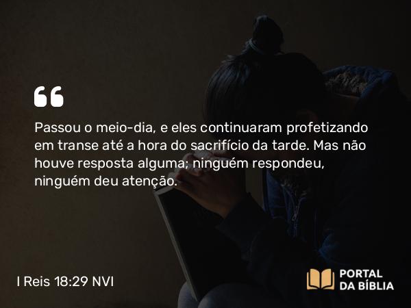 I Reis 18:29 NVI - Passou o meio-dia, e eles continuaram profetizando em transe até a hora do sacrifício da tarde. Mas não houve resposta alguma; ninguém respondeu, ninguém deu atenção.