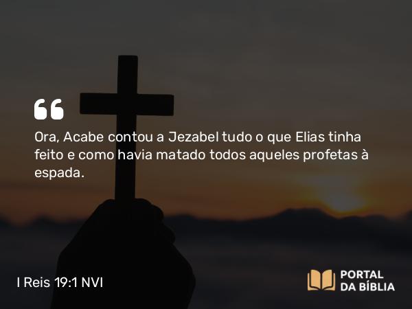 I Reis 19:1 NVI - Ora, Acabe contou a Jezabel tudo o que Elias tinha feito e como havia matado todos aqueles profetas à espada.