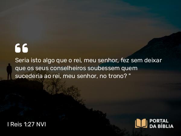 I Reis 1:27 NVI - Seria isto algo que o rei, meu senhor, fez sem deixar que os seus conselheiros soubessem quem sucederia ao rei, meu senhor, no trono?