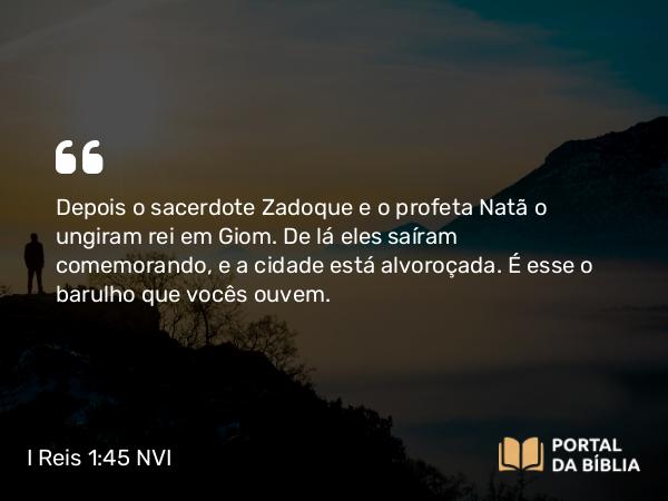 I Reis 1:45 NVI - Depois o sacerdote Zadoque e o profeta Natã o ungiram rei em Giom. De lá eles saíram comemorando, e a cidade está alvoroçada. É esse o barulho que vocês ouvem.