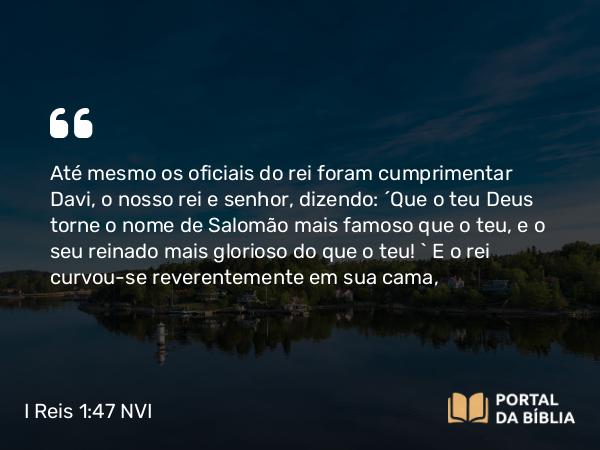 I Reis 1:47 NVI - Até mesmo os oficiais do rei foram cumprimentar Davi, o nosso rei e senhor, dizendo: ´Que o teu Deus torne o nome de Salomão mais famoso que o teu, e o seu reinado mais glorioso do que o teu! ` E o rei curvou-se reverentemente em sua cama,