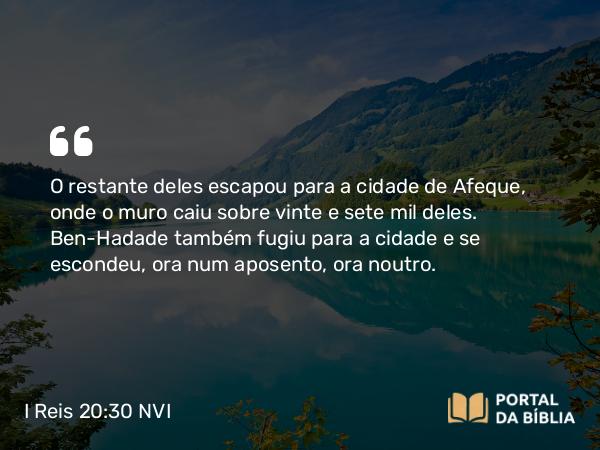 I Reis 20:30 NVI - O restante deles escapou para a cidade de Afeque, onde o muro caiu sobre vinte e sete mil deles. Ben-Hadade também fugiu para a cidade e se escondeu, ora num aposento, ora noutro.