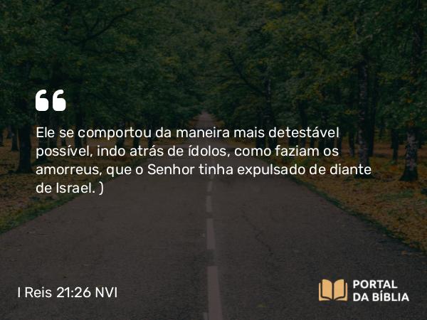 I Reis 21:26 NVI - Ele se comportou da maneira mais detestável possível, indo atrás de ídolos, como faziam os amorreus, que o Senhor tinha expulsado de diante de Israel. )